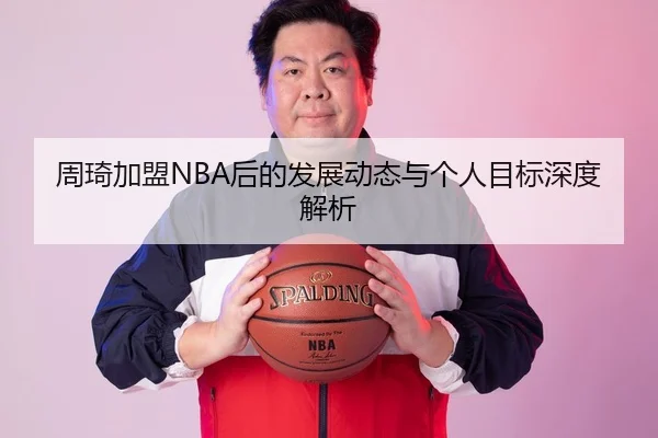 周琦加盟NBA后的发展动态与个人目标深度解析